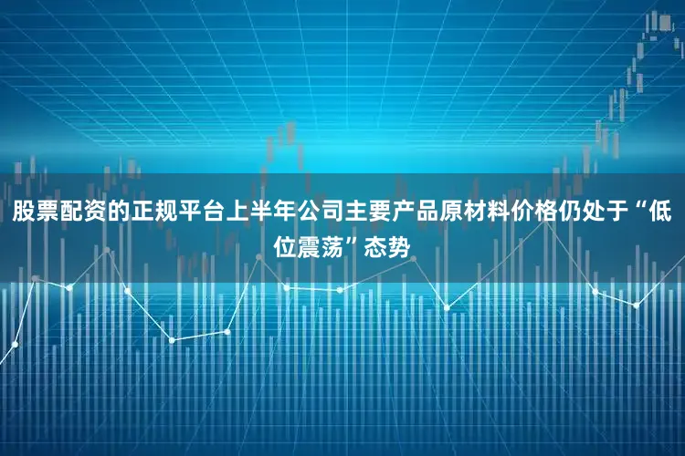 股票配资的正规平台上半年公司主要产品原材料价格仍处于“低位震荡”态势