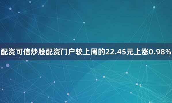 配资可信炒股配资门户较上周的22.45元上涨0.98%