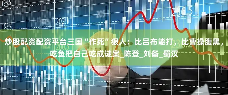 炒股配资配资平台三国“作死”狠人：比吕布能打，比曹操腹黑，吃鱼把自己吃成谜案_陈登_刘备_蜀汉