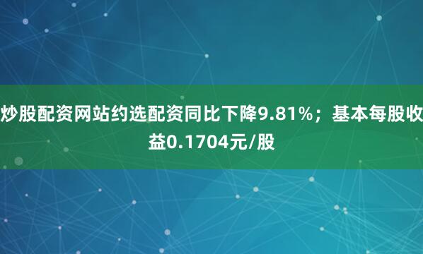 炒股配资网站约选配资同比下降9.81%；基本每股收益0.1704元/股