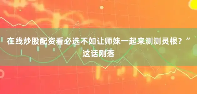 在线炒股配资看必选不如让师妹一起来测测灵根？”这话刚落