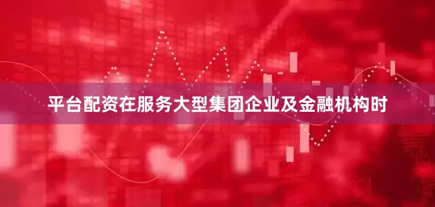 平台配资在服务大型集团企业及金融机构时
